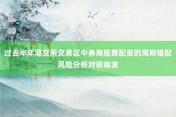 过去半年港交所交易区中券商股票配资的周期错配风险分析对极端波