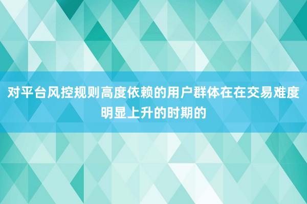 对平台风控规则高度依赖的用户群体在在交易难度明显上升的时期的