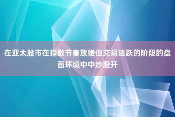 在亚太股市在指数节奏放缓但交易活跃的阶段的盘面环境中中炒股开
