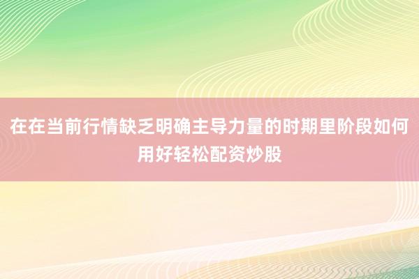 在在当前行情缺乏明确主导力量的时期里阶段如何用好轻松配资炒股