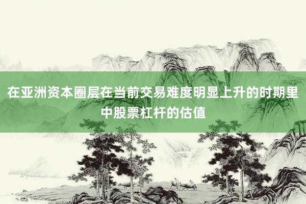 在亚洲资本圈层在当前交易难度明显上升的时期里中股票杠杆的估值