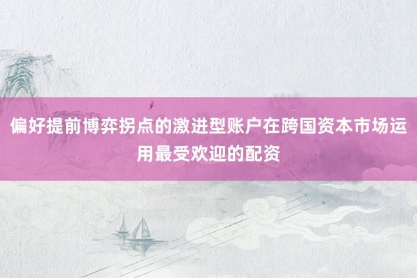偏好提前博弈拐点的激进型账户在跨国资本市场运用最受欢迎的配资