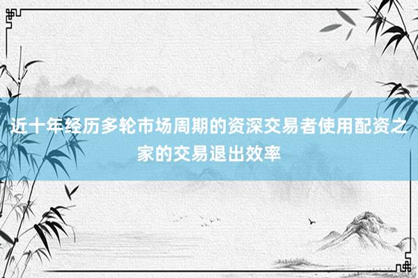 近十年经历多轮市场周期的资深交易者使用配资之家的交易退出效率