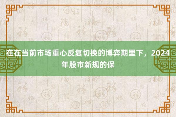 在在当前市场重心反复切换的博弈期里下，2024年股市新规的保