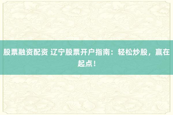 股票融资配资 辽宁股票开户指南：轻松炒股，赢在起点！