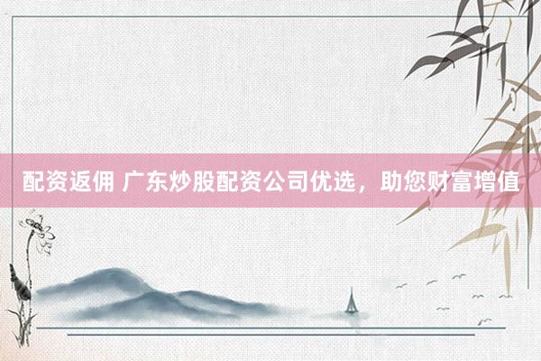配资返佣 广东炒股配资公司优选，助您财富增值