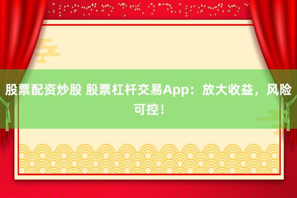 股票配资炒股 股票杠杆交易App：放大收益，风险可控！