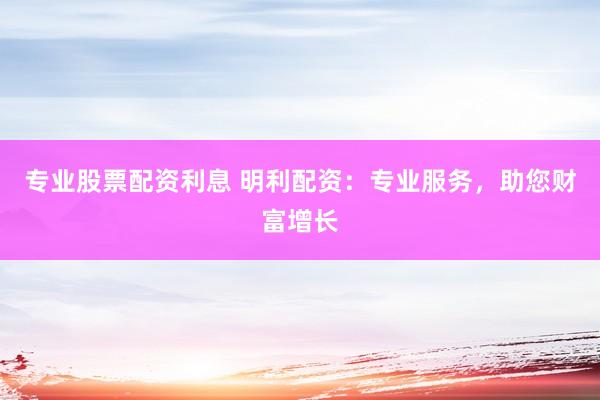 专业股票配资利息 明利配资：专业服务，助您财富增长