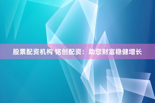 股票配资机构 铭创配资：助您财富稳健增长