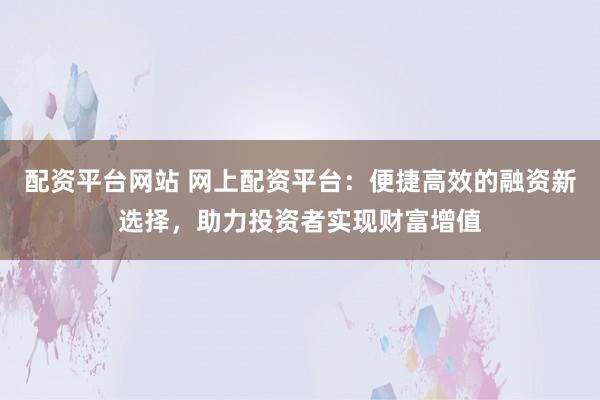 配资平台网站 网上配资平台：便捷高效的融资新选择，助力投资者实现财富增值
