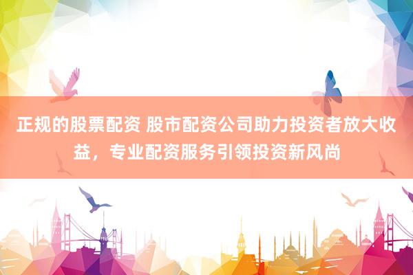 正规的股票配资 股市配资公司助力投资者放大收益，专业配资服务引领投资新风尚