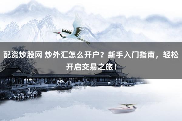 配资炒股网 炒外汇怎么开户？新手入门指南，轻松开启交易之旅！