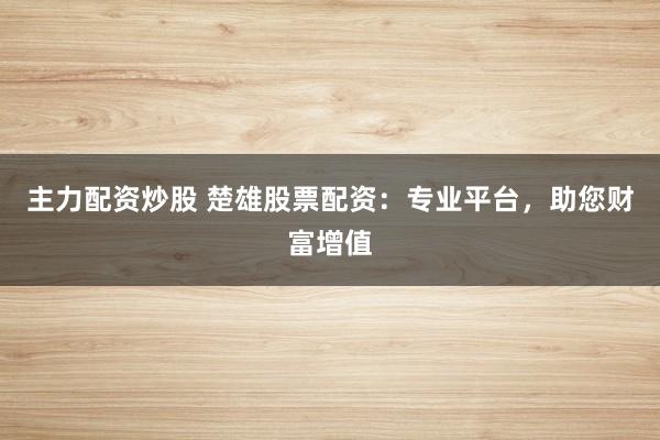 主力配资炒股 楚雄股票配资：专业平台，助您财富增值