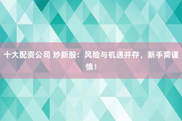十大配资公司 炒新股：风险与机遇并存，新手需谨慎！
