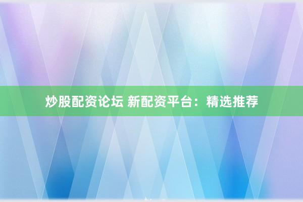 炒股配资论坛 新配资平台：精选推荐