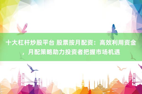 十大杠杆炒股平台 股票按月配资：高效利用资金，月配策略助力投资者把握市场机遇