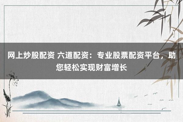 网上炒股配资 六道配资：专业股票配资平台，助您轻松实现财富增长