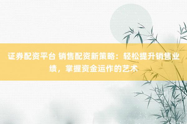 证券配资平台 销售配资新策略:轻松提升销售业绩,掌握资金运作的艺术