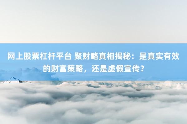网上股票杠杆平台 聚财略真相揭秘：是真实有效的财富策略，还是虚假宣传？