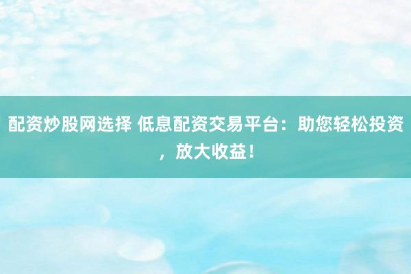 配资炒股网选择 低息配资交易平台：助您轻松投资，放大收益！