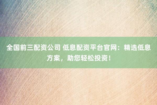 全国前三配资公司 低息配资平台官网：精选低息方案，助您轻松投资！