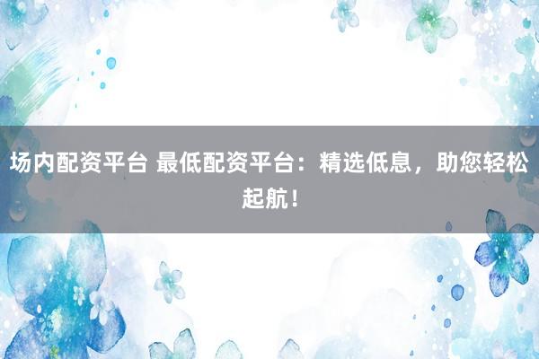 场内配资平台 最低配资平台：精选低息，助您轻松起航！