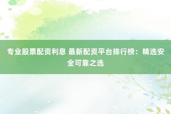 专业股票配资利息 最新配资平台排行榜：精选安全可靠之选