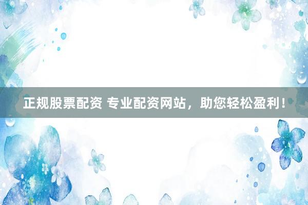 正规股票配资 专业配资网站，助您轻松盈利！