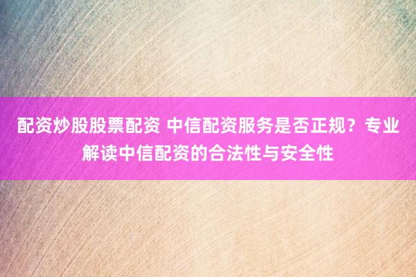 配资炒股股票配资 中信配资服务是否正规？专业解读中信配资的合法性与安全性