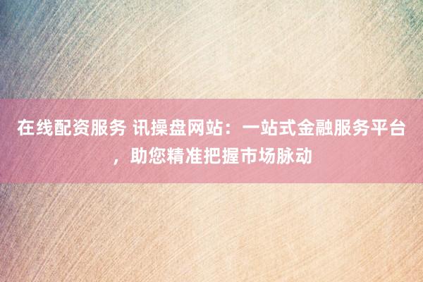 在线配资服务 讯操盘网站：一站式金融服务平台，助您精准把握市场脉动