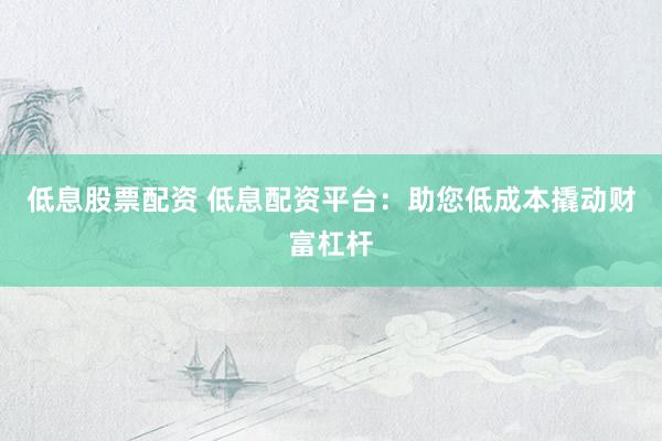 低息股票配资 低息配资平台：助您低成本撬动财富杠杆