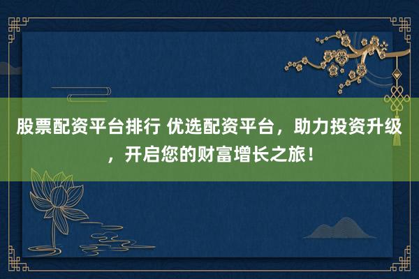 股票配资平台排行 优选配资平台，助力投资升级，开启您的财富增长之旅！