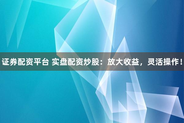证券配资平台 实盘配资炒股：放大收益，灵活操作！