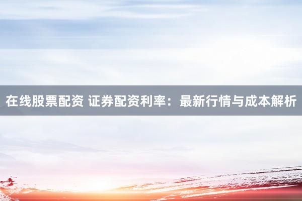 在线股票配资 证券配资利率：最新行情与成本解析