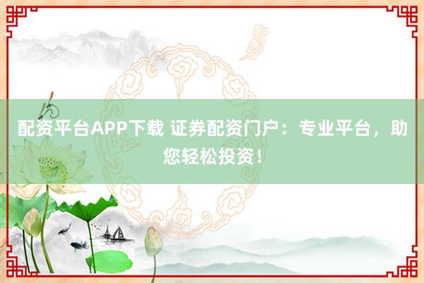 配资平台APP下载 证券配资门户：专业平台，助您轻松投资！