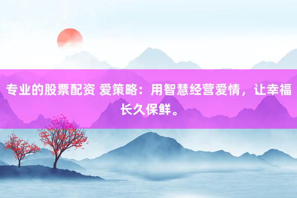 专业的股票配资 爱策略：用智慧经营爱情，让幸福长久保鲜。