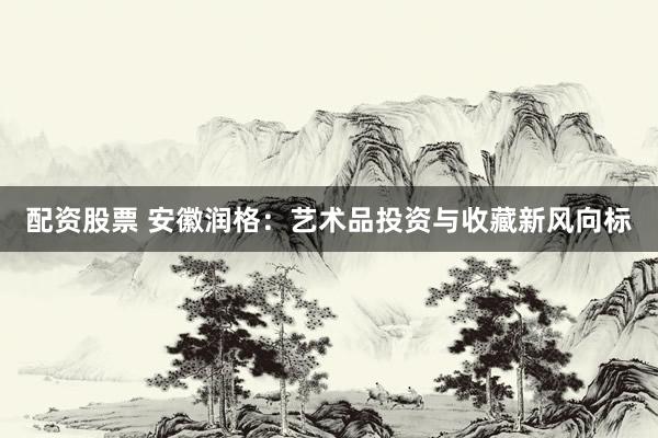 配资股票 安徽润格：艺术品投资与收藏新风向标