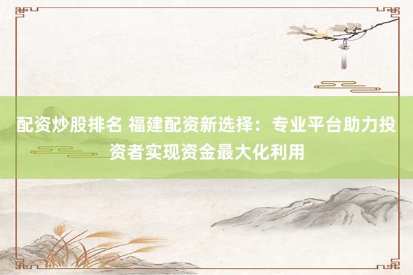 配资炒股排名 福建配资新选择：专业平台助力投资者实现资金最大化利用
