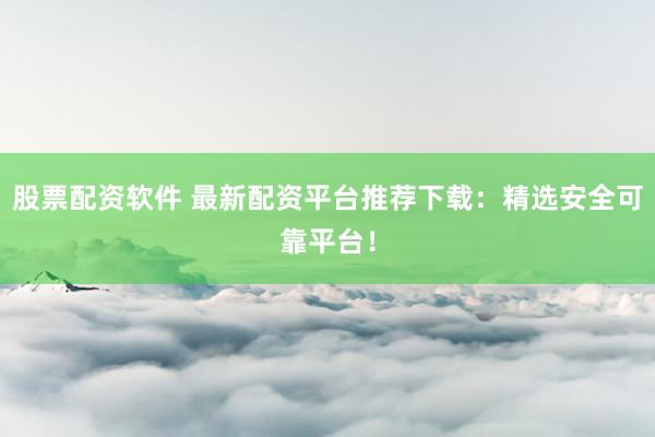 股票配资软件 最新配资平台推荐下载：精选安全可靠平台！