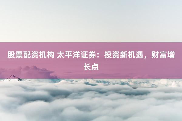 股票配资机构 太平洋证券：投资新机遇，财富增长点