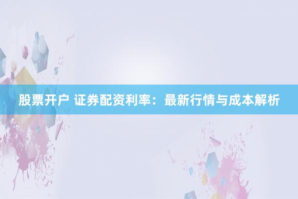 股票开户 证券配资利率：最新行情与成本解析