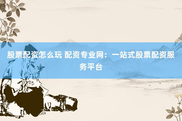 股票配资怎么玩 配资专业网：一站式股票配资服务平台