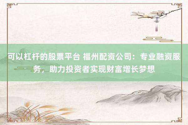 可以杠杆的股票平台 福州配资公司:专业融资服务,助力投资者实现财富增长梦想