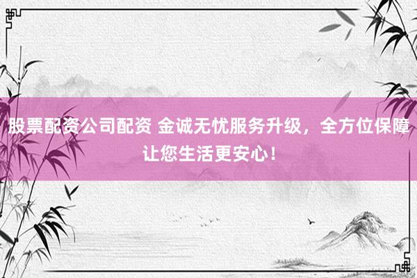 股票配资公司配资 金诚无忧服务升级,全方位保障让您生活更安心!