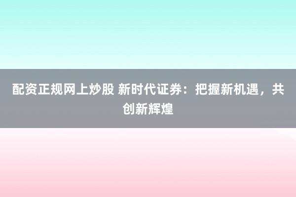 配资正规网上炒股 新时代证券：把握新机遇，共创新辉煌