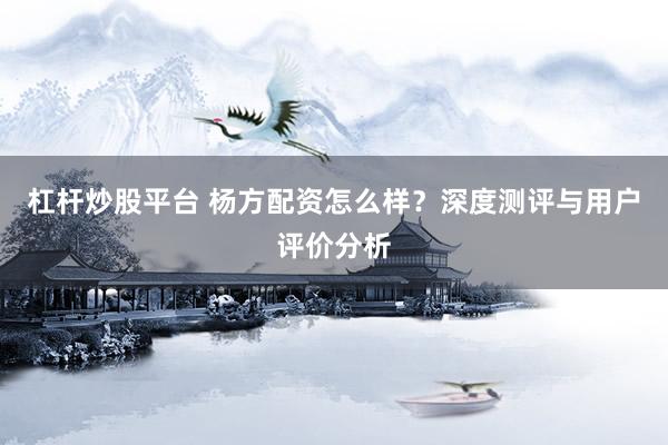杠杆炒股平台 杨方配资怎么样？深度测评与用户评价分析