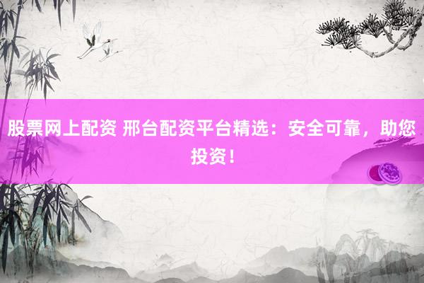 股票网上配资 邢台配资平台精选：安全可靠，助您投资！