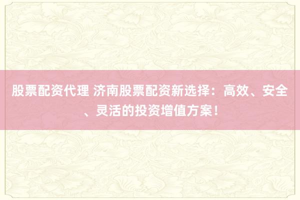 股票配资代理 济南股票配资新选择：高效、安全、灵活的投资增值方案！