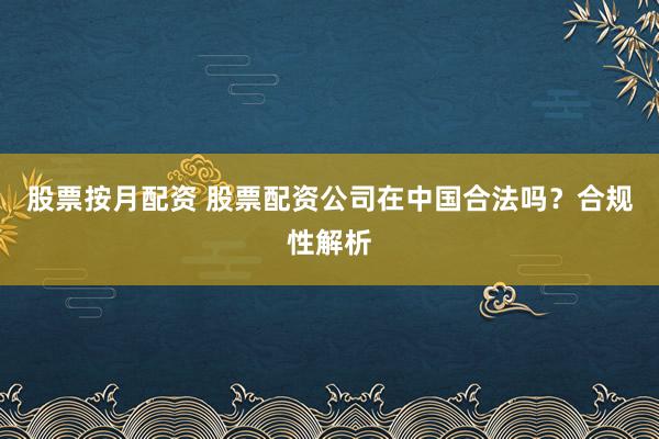股票按月配资 股票配资公司在中国合法吗？合规性解析