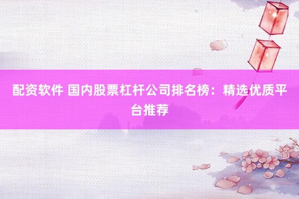 配资软件 国内股票杠杆公司排名榜：精选优质平台推荐